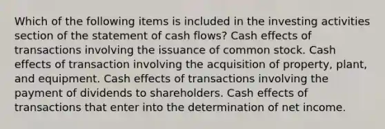 Which of the following items is included in the investing activities section of the statement of cash flows? Cash effects of transactions involving the issuance of common stock. Cash effects of transaction involving the acquisition of property, plant, and equipment. Cash effects of transactions involving the payment of dividends to shareholders. Cash effects of transactions that enter into the determination of net income.