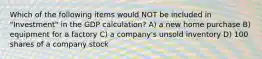 Which of the following items would NOT be included in "Investment" in the GDP calculation? A) a new home purchase B) equipment for a factory C) a company's unsold inventory D) 100 shares of a company stock