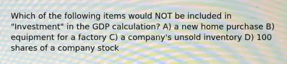 Which of the following items would NOT be included in "Investment" in the GDP calculation? A) a new home purchase B) equipment for a factory C) a company's unsold inventory D) 100 shares of a company stock