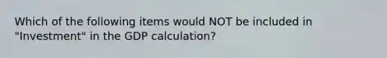 Which of the following items would NOT be included in "Investment" in the GDP calculation?