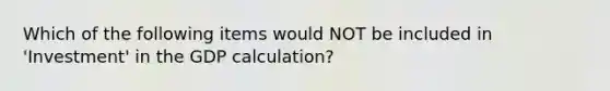 Which of the following items would NOT be included in 'Investment' in the GDP calculation?