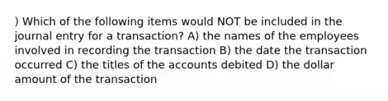 ) Which of the following items would NOT be included in the journal entry for a transaction? A) the names of the employees involved in recording the transaction B) the date the transaction occurred C) the titles of the accounts debited D) the dollar amount of the transaction