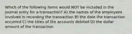 Which of the following items would NOT be included in the journal entry for a transaction? A) the names of the employees involved in recording the transaction B) the date the transaction occurred C) the titles of the accounts debited D) the dollar amount of the transaction