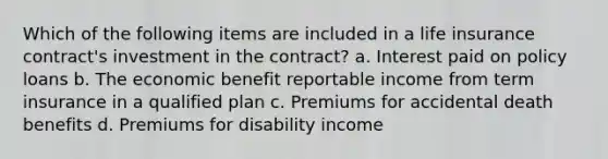 Which of the following items are included in a life insurance contract's investment in the contract? a. Interest paid on policy loans b. The economic benefit reportable income from term insurance in a qualified plan c. Premiums for accidental death benefits d. Premiums for disability income