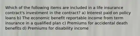 Which of the following items are included in a life insurance contract's investment in the contract? a) Interest paid on policy loans b) The economic benefit reportable income from term insurance in a qualified plan c) Premiums for accidental death benefits d) Premiums for disability income