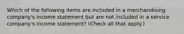 Which of the following items are included in a merchandising company's income statement but are not included in a service company's income statement? (Check all that apply.)