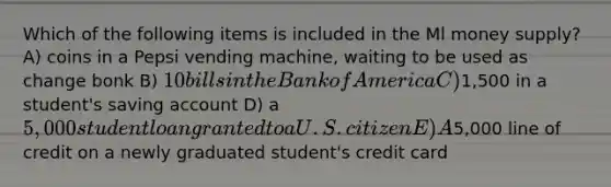 Which of the following items is included in the Ml money supply? A) coins in a Pepsi vending machine, waiting to be used as change bonk B) 10 bills in the Bank of America C)1,500 in a student's saving account D) a 5,000 student loan granted to a U.S. citizen E) A5,000 line of credit on a newly graduated student's credit card