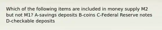 Which of the following items are included in money supply M2 but not M1? A-savings deposits B-coins C-Federal Reserve notes D-checkable deposits