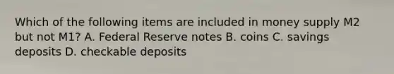 Which of the following items are included in money supply M2 but not M1? A. Federal Reserve notes B. coins C. savings deposits D. checkable deposits