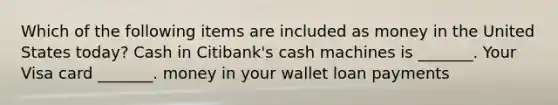 Which of the following items are included as money in the United States​ today? Cash in Citibank's cash machines is ​_______. Your Visa card ​_______. money in your wallet loan payments