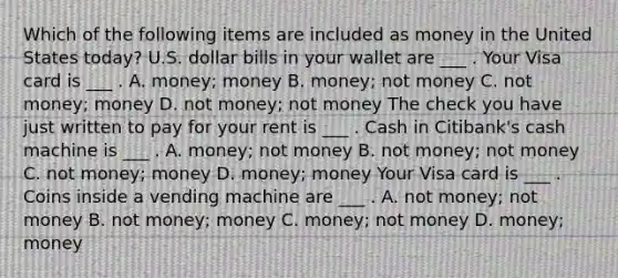 Which of the following items are included as money in the United States​ today? U.S. dollar bills in your wallet are ___ . Your Visa card is ___ . A. money; money B. money; not money C. not money; money D. not money; not money The check you have just written to pay for your rent is ___ . Cash in Citibank's cash machine is ___ . A. money; not money B. not money; not money C. not money; money D. money; money Your Visa card is ___ . Coins inside a vending machine are ___ . A. not money; not money B. not money; money C. money; not money D. money; money