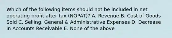 Which of the following items should not be included in net operating profit after tax (NOPAT)? A. Revenue B. Cost of Goods Sold C. Selling, General & Administrative Expenses D. Decrease in Accounts Receivable E. None of the above