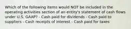 Which of the following items would NOT be included in the operating activities section of an entity's statement of cash flows under U.S. GAAP? - Cash paid for dividends - Cash paid to suppliers - Cash receipts of interest - Cash paid for taxes