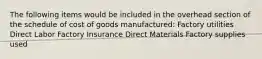 The following items would be included in the overhead section of the schedule of cost of goods manufactured: Factory utilities Direct Labor Factory Insurance Direct Materials Factory supplies used