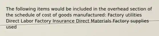 The following items would be included in the overhead section of the schedule of cost of goods manufactured: Factory utilities Direct Labor Factory Insurance Direct Materials Factory supplies used