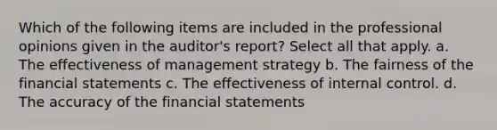 Which of the following items are included in the professional opinions given in the auditor's report? Select all that apply. a. The effectiveness of management strategy b. The fairness of the financial statements c. The effectiveness of internal control. d. The accuracy of the financial statements