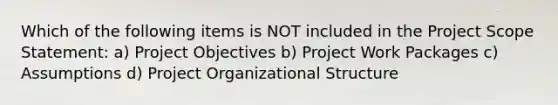 Which of the following items is NOT included in the Project Scope Statement: a) Project Objectives b) Project Work Packages c) Assumptions d) Project Organizational Structure