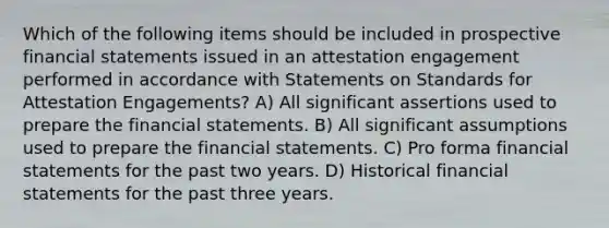 Which of the following items should be included in prospective financial statements issued in an attestation engagement performed in accordance with Statements on Standards for Attestation Engagements? A) All significant assertions used to prepare the financial statements. B) All significant assumptions used to prepare the financial statements. C) Pro forma financial statements for the past two years. D) Historical financial statements for the past three years.