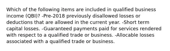 Which of the following items are included in qualified business income (QBI)? -Pre-2018 previously disallowed losses or deductions that are allowed in the current year. -Short term capital losses. -Guaranteed payments paid for services rendered with respect to a qualified trade or business. -Allocable losses associated with a qualified trade or business.