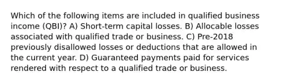 Which of the following items are included in qualified business income (QBI)? A) Short-term capital losses. B) Allocable losses associated with qualified trade or business. C) Pre-2018 previously disallowed losses or deductions that are allowed in the current year. D) Guaranteed payments paid for services rendered with respect to a qualified trade or business.