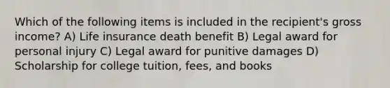 Which of the following items is included in the recipient's gross income? A) Life insurance death benefit B) Legal award for personal injury C) Legal award for punitive damages D) Scholarship for college tuition, fees, and books