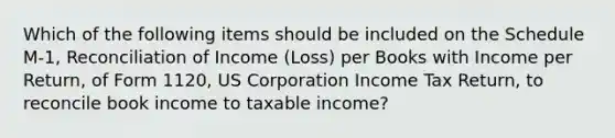 Which of the following items should be included on the Schedule M-1, Reconciliation of Income (Loss) per Books with Income per Return, of Form 1120, US Corporation Income Tax Return, to reconcile book income to taxable income?