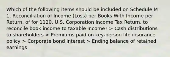 Which of the following items should be included on Schedule M-1, Reconciliation of Income (Loss) per Books With Income per Return, of for 1120, U.S. Corporation Income Tax Return, to reconcile book income to taxable income? > Cash distributions to shareholders > Premiums paid on key-person life insurance policy > Corporate bond interest > Ending balance of retained earnings