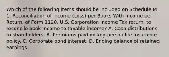 Which of the following items should be included on Schedule M-1, Reconciliation of Income (Loss) per Books With Income per Return, of Form 1120, U.S. Corporation Income Tax return, to reconcile book income to taxable income? A. Cash distributions to shareholders. B. Premiums paid on key-person life insurance policy. C. Corporate bond interest. D. Ending balance of retained earnings.