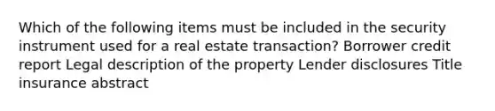 Which of the following items must be included in the security instrument used for a real estate transaction? Borrower credit report Legal description of the property Lender disclosures Title insurance abstract