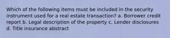 Which of the following items must be included in the security instrument used for a real estate transaction? a. Borrower credit report b. Legal description of the property c. Lender disclosures d. Title insurance abstract