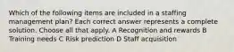 Which of the following items are included in a staffing management plan? Each correct answer represents a complete solution. Choose all that apply. A Recognition and rewards B Training needs C Risk prediction D Staff acquisition