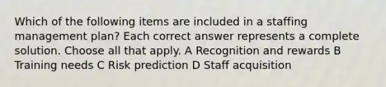 Which of the following items are included in a staffing management plan? Each correct answer represents a complete solution. Choose all that apply. A Recognition and rewards B Training needs C Risk prediction D Staff acquisition