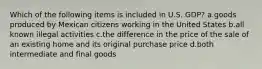 Which of the following items is included in U.S. GDP? a.goods produced by Mexican citizens working in the United States b.all known illegal activities c.the difference in the price of the sale of an existing home and its original purchase price d.both intermediate and final goods