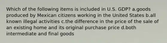 Which of the following items is included in U.S. GDP? a.goods produced by Mexican citizens working in the United States b.all known illegal activities c.the difference in the price of the sale of an existing home and its original purchase price d.both intermediate and final goods