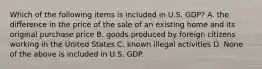 Which of the following items is included in U.S. GDP? A. the difference in the price of the sale of an existing home and its original purchase price B. goods produced by foreign citizens working in the United States C. known illegal activities D. None of the above is included in U.S. GDP.