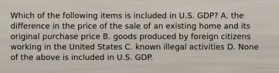 Which of the following items is included in U.S. GDP? A. the difference in the price of the sale of an existing home and its original purchase price B. goods produced by foreign citizens working in the United States C. known illegal activities D. None of the above is included in U.S. GDP.