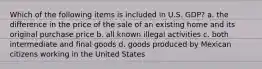 Which of the following items is included in U.S. GDP? a. the difference in the price of the sale of an existing home and its original purchase price b. all known illegal activities c. both intermediate and final goods d. goods produced by Mexican citizens working in the United States