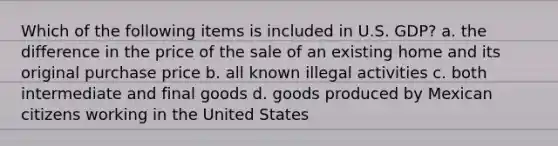 Which of the following items is included in U.S. GDP? a. the difference in the price of the sale of an existing home and its original purchase price b. all known illegal activities c. both intermediate and final goods d. goods produced by Mexican citizens working in the United States