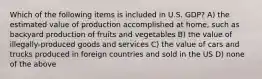 Which of the following items is included in U.S. GDP? A) the estimated value of production accomplished at home, such as backyard production of fruits and vegetables B) the value of illegally-produced goods and services C) the value of cars and trucks produced in foreign countries and sold in the US D) none of the above