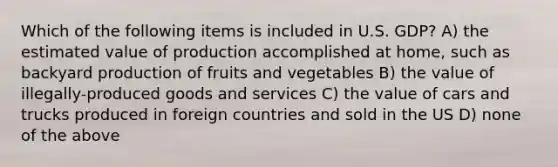 Which of the following items is included in U.S. GDP? A) the estimated value of production accomplished at home, such as backyard production of fruits and vegetables B) the value of illegally-produced goods and services C) the value of cars and trucks produced in foreign countries and sold in the US D) none of the above