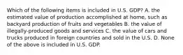 Which of the following items is included in U.S. GDP? A. the estimated value of production accomplished at home, such as backyard production of fruits and vegetables B. the value of illegally-produced goods and services C. the value of cars and trucks produced in foreign countries and sold in the U.S. D. None of the above is included in U.S. GDP.