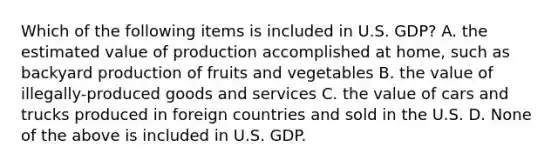 Which of the following items is included in U.S. GDP? A. the estimated value of production accomplished at home, such as backyard production of fruits and vegetables B. the value of illegally-produced goods and services C. the value of cars and trucks produced in foreign countries and sold in the U.S. D. None of the above is included in U.S. GDP.