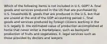 Which of the following items is not included in U.S. GDP? A. final goods and services produced in the US that are purchased by U.S. households B. goods that are produced in the U.S. but that are unsold at the end of the GDP accounting period C. final goods and services produced by foreign citizens working in the U.S. legally D. the estimated value of production accomplished at home that never enter a marketplace, such as backyard production of fruits and vegetables. E. legal services such as those provided by doctors and lawyers