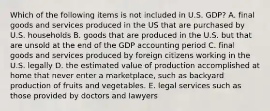 Which of the following items is not included in U.S. GDP? A. final goods and services produced in the US that are purchased by U.S. households B. goods that are produced in the U.S. but that are unsold at the end of the GDP accounting period C. final goods and services produced by foreign citizens working in the U.S. legally D. the estimated value of production accomplished at home that never enter a marketplace, such as backyard production of fruits and vegetables. E. legal services such as those provided by doctors and lawyers