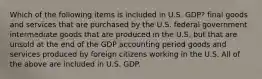 Which of the following items is included in U.S. GDP? final goods and services that are purchased by the U.S. federal government intermediate goods that are produced in the U.S. but that are unsold at the end of the GDP accounting period goods and services produced by foreign citizens working in the U.S. All of the above are included in U.S. GDP.