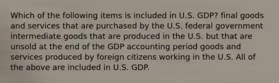 Which of the following items is included in U.S. GDP? final goods and services that are purchased by the U.S. federal government intermediate goods that are produced in the U.S. but that are unsold at the end of the GDP accounting period goods and services produced by foreign citizens working in the U.S. All of the above are included in U.S. GDP.