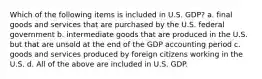 Which of the following items is included in U.S. GDP? a. final goods and services that are purchased by the U.S. federal government b. intermediate goods that are produced in the U.S. but that are unsold at the end of the GDP accounting period c. goods and services produced by foreign citizens working in the U.S. d. All of the above are included in U.S. GDP.