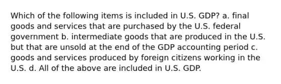 Which of the following items is included in U.S. GDP? a. final goods and services that are purchased by the U.S. federal government b. intermediate goods that are produced in the U.S. but that are unsold at the end of the GDP accounting period c. goods and services produced by foreign citizens working in the U.S. d. All of the above are included in U.S. GDP.