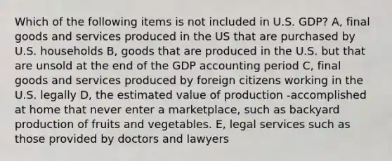 Which of the following items is not included in U.S. GDP? A, final goods and services produced in the US that are purchased by U.S. households B, goods that are produced in the U.S. but that are unsold at the end of the GDP accounting period C, final goods and services produced by foreign citizens working in the U.S. legally D, the estimated value of production -accomplished at home that never enter a marketplace, such as backyard production of fruits and vegetables. E, legal services such as those provided by doctors and lawyers