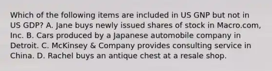 Which of the following items are included in US GNP but not in US GDP? A. Jane buys newly issued shares of stock in Macro.com, Inc. B. Cars produced by a Japanese automobile company in Detroit. C. McKinsey & Company provides consulting service in China. D. Rachel buys an antique chest at a resale shop.